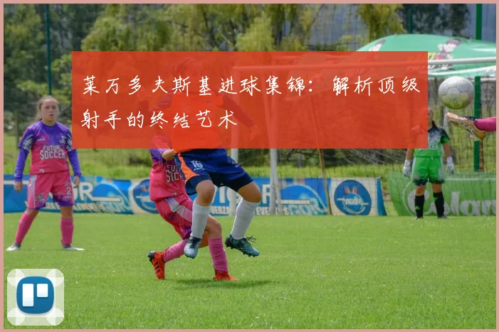 莱万多夫斯基进球集锦:解析顶级射手的终结艺术