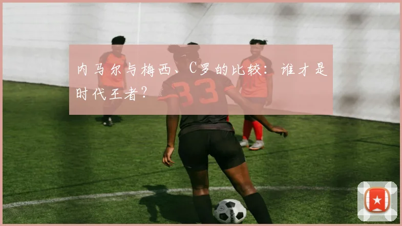 内马尔与梅西、C罗的比较:谁才是时代王者?