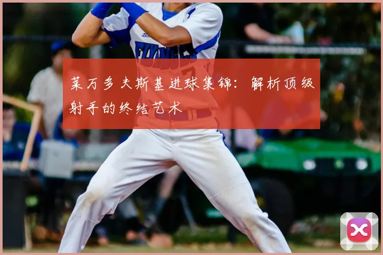 莱万多夫斯基进球集锦：解析顶级射手的终结艺术